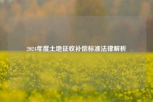 2024年度土地征收补偿标准法律解析